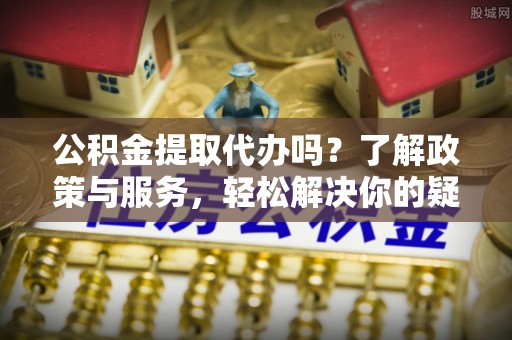 泸定公积金提取代办吗？了解政策与服务，轻松解决你的疑问