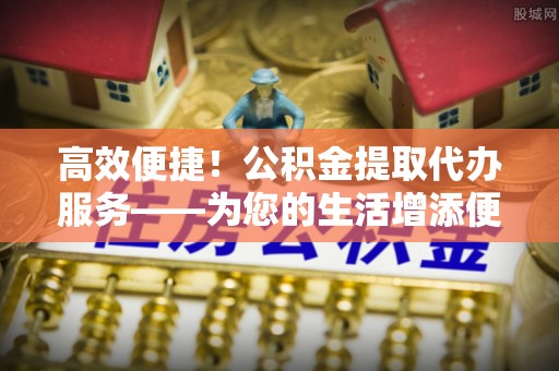 泸定高效便捷！公积金提取代办服务——为您的生活增添便利