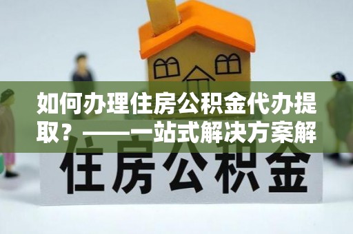 泸定如何办理住房公积金代办提取？——一站式解决方案解析